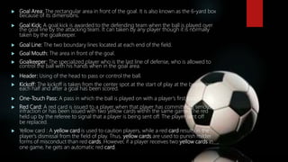  Goal Area: The rectangular area in front of the goal. It is also known as the 6-yard box
because of its dimensions.
 Goal Kick: A goal kick is awarded to the defending team when the ball is played over
the goal line by the attacking team. It can taken by any player though it is normally
taken by the goalkeeper.
 Goal Line: The two boundary lines located at each end of the field.
 Goal Mouth: The area in front of the goal.
 Goalkeeper: The specialized player who is the last line of defense, who is allowed to
control the ball with his hands when in the goal area.
 Header: Using of the head to pass or control the ball.
 Kickoff: The kickoff is taken from the center spot at the start of play at the beginning of
each half and after a goal has been scored.
 One-Touch Pass: A pass in which the ball is played on with a player's first touch.
 Red Card: A red card is issued to a player when that player has committed a serious
infraction or has been issued with two yellow cards within the same game. The red
held up by the referee to signal that a player is being sent off. The player sent off
be replaced.
 Yellow card : A yellow card is used to caution players, while a red card results in the
player's dismissal from the field of play. Thus, yellow cards are used to punish milder
forms of misconduct than red cards. However, if a player receives two yellow cards in
one game, he gets an automatic red card.
 