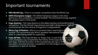 Important tournaments
 FIFA World Cup : There is no greater competition than the World Cup.
 UEFA Champions League : The UEFA Champions League is the most
glamorous club competition in world football. This tournament brings together
the greatest teams in the world.
 Copa America : The Copa America is the oldest existing continental football
competition. The first formal Copa America was held in Argentina in 1916 to
commemorate the first century of Argentina's independence.
 Africa Cup of Nations : Africa is a continent that is seemingly in love with
football. This tournament pits Africa's greatest international sides against each
other in a fascinating battle for supremacy.
 Copa del Rey : The Copa del Rey, or "King's Cup," is one of European football's
most prestigious cup competitions.The history of the Copa del Rey is both rich
and regal. Until the formation of the Campeonato de Liga in 1928, the Copa
was Spain's principal domestic competition. It is the longest-running
competition in Spanish football.
 