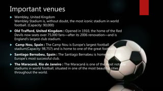 Important venues
 Wembley, United Kingdom
Wembley Stadium is, without doubt, the most iconic stadium in world
football. (Capacity: 90,000)
 Old Trafford, United Kingdom : Opened in 1910, the home of the Red
Devils now seats over 75,000 fans—after its 2006 renovation—and is
England's largest club stadium.
 Camp Nou, Spain : The Camp Nou is Europe's largest football
stadium(Capacity: 98,757) and is home to one of the great football teams.
 Santiago Bernabeu, Spain : The Santiago Bernabeu is home to one of
Europe's most successful club.
 The Maracanã, Rio de Janeiro : The Maracanã is one of the most notable
stadiums in world football, situated in one of the most beautiful cities
throughout the world.
 
