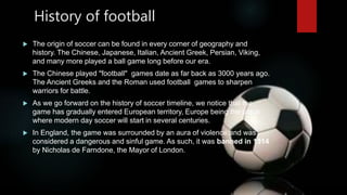 History of football
 The origin of soccer can be found in every corner of geography and
history. The Chinese, Japanese, I...