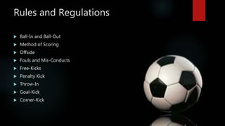 Rules and Regulations
 Ball-In and Ball-Out
 Method of Scoring
 Offside
 Fouls and Mis-Conducts
 Free-Kicks
 Penalty...
