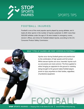 STOP Sports Injuries — Keeping Kids in the Game for Life www.STOPSportsInjuries.org
SPORTS TIPS
F O O T B A L L I N J U R I E S
Football is one of the most popular sports played by young athletes, and it
leads all other sports in the number of injuries sustained. In 2007, more than
920,000 athletes under the age of 18 were treated in emergency rooms,
doctors’ offices, and clinics for football-related injuries, according to the U.S.
Consumer Product Safety Commission.
FOOTBALL
WHAT TYPES OF INJURIES ARE MOST COMMON IN FOOTBALL?
Injuries occur during football games and practice due
to the combination of high speeds and full contact.
While overuse injuries can occur, traumatic injuries such
as concussions are most common. The force applied to
either bringing an opponent to the ground or resisting
being brought to the ground makes football players
prone to injury anywhere on their bodies, regardless
of protective equipment.
STOP Sports Injuries — Keeping Kids in the Game for Life | www.STOPSportsInjuries.org
 