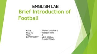 Brief Introduction of
Football
1
ENGLISH LAB
NAME : ANSON ANTONY S
REG NO : 962820114006
YEAR : 3
DEPARTMENT : MECHANICAL
ENGINEERING
 