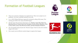 Formation of Football Leagues
 There was no practice of playing in an organized way. There was no proper use of
guideline...