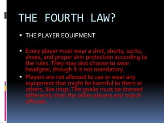 THE FOURTH LAW?
 THE PLAYER EQUIPMENT
 Every player must wear a shirt, shorts, socks,
shoes, and proper shin protection ...