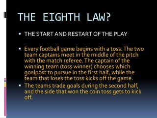 THE EIGHTH LAW?
 THE START AND RESTART OFTHE PLAY
 Every football game begins with a toss.The two
team captains meet in ...