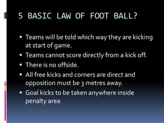 5 BASIC LAW OF FOOT BALL?
 Teams will be told which way they are kicking
at start of game.
 Teams cannot score directly ...