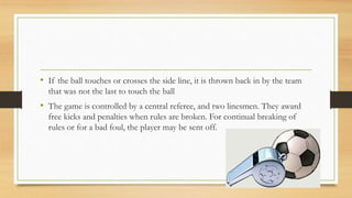 • If the ball touches or crosses the side line, it is thrown back in by the team
that was not the last to touch the ball
• The game is controlled by a central referee, and two linesmen. They award
free kicks and penalties when rules are broken. For continual breaking of
rules or for a bad foul, the player may be sent off.
 