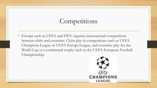 Competitions
• Groups such as UEFA and FIFA organise international competitions
between clubs and countries. Clubs play in competitions such as UEFA
Champions League or UEFA Europa League, and countries play for the
World Cup or a continental trophy such as the UEFA European Football
Championship.
 