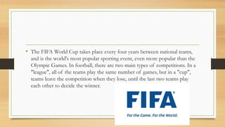 • The FIFA World Cup takes place every four years between national teams,
and is the world's most popular sporting event, even more popular than the
Olympic Games. In football, there are two main types of competitions. In a
"league", all of the teams play the same number of games, but in a "cup",
teams leave the competition when they lose, until the last two teams play
each other to decide the winner.
 