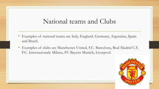 National teams and Clubs
• Examples of national teams are Italy, England, Germany, Argentina, Spain
and Brazil.
• Examples of clubs are Manchester United, F.C. Barcelona, Real Madrid C.F,
F.C. Internazionale Milano, FC Bayern Munich, Liverpool.
 
