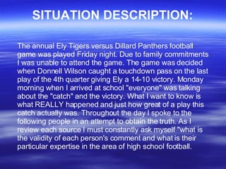 SITUATION DESCRIPTION: The annual Ely Tigers versus Dillard Panthers football game was played Friday night. Due to family commitments I was unable to attend the game. The game was decided when Donnell Wilson caught a touchdown pass on the last play of the 4th quarter giving Ely a 14-10 victory. Monday morning when I arrived at school &quot;everyone&quot; was talking about the &quot;catch&quot; and the victory. What I want to know is what REALLY happened and just how great of a play this catch actually was. Throughout the day I spoke to the following people in an attempt to obtain the truth. As I review each source I must constantly ask myself &quot;what is the validity of each person's comment and what is their particular expertise in the area of high school football. 