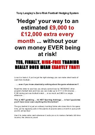 Tony Langley’s Zero Risk Football Hedging System
'Hedge' your way to an
estimated £9,000 to
£12,000 extra every
month ... without your
own money EVER being
at risk!
YES, FINALLY, RISK-FREE TRADING
REALLY DOES MEAN EXACTLY THAT!
Love it or hate it, if you've got the right strategy you can make shed loads of
cash from football...
... even if you know absolutely nothing about the game whatsoever!!
Read this letter to see how you simply cannot lose by 'HEDGING' other
people's football bets and how you can make up to £111 in 90 minutes ...
£165 during just one football match ... or as much as £480 in a single
afternoon ...
This is NOT gambling ... it's NOT Sporting Arbitrage ... in fact I guarantee
you'll have never seen anything like this before!!
The guy behind it is just an ordinary 'working' bloke who does this in his spare
time, yet he regularly pulls in thousands of pounds extra a month in pure profit
and it's all tax-free!
Use it to make extra cash whenever it suits you or to make a fantastic full-time
income, the choice is yours!
 