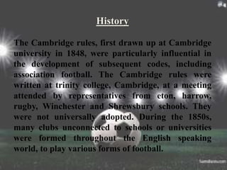 History
The Cambridge rules, first drawn up at Cambridge
university in 1848, were particularly influential in
the development of subsequent codes, including
association football. The Cambridge rules were
written at trinity college, Cambridge, at a meeting
attended by representatives from eton, harrow,
rugby, Winchester and Shrewsbury schools. They
were not universally adopted. During the 1850s,
many clubs unconnected to schools or universities
were formed throughout the English speaking
world, to play various forms of football.
 