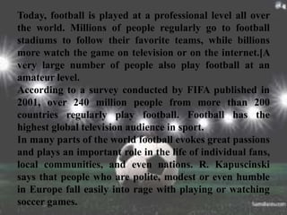 Today, football is played at a professional level all over
the world. Millions of people regularly go to football
stadiums to follow their favorite teams, while billions
more watch the game on television or on the internet.[A
very large number of people also play football at an
amateur level.
According to a survey conducted by FIFA published in
2001, over 240 million people from more than 200
countries regularly play football. Football has the
highest global television audience in sport.
In many parts of the world football evokes great passions
and plays an important role in the life of individual fans,
local communities, and even nations. R. Kapuscinski
says that people who are polite, modest or even humble
in Europe fall easily into rage with playing or watching
soccer games.
 