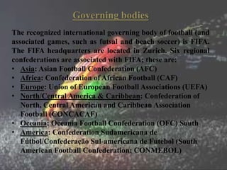 Governing bodies
The recognized international governing body of football (and
associated games, such as futsal and beach soccer) is FIFA.
The FIFA headquarters are located in Zurich. Six regional
confederations are associated with FIFA; these are:
• Asia: Asian Football Confederation (AFC)
• Africa: Confederation of African Football (CAF)
• Europe: Union of European Football Associations (UEFA)
• North/Central America & Caribbean: Confederation of
North, Central American and Caribbean Association
Football (CONCACAF)
• Oceania: Oceania Football Confederation (OFC) South
• America: Confederation Sudamericana de
Fútbol/Confederação Sul-americana de Futebol (South
American Football Confederation; CONMEBOL)
 