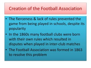 Creation of the Football Association
• The fierceness & lack of rules prevented the
game from being played in schools, despite its
popularity
• In the 1860s many football clubs were born
with their own rules which resulted in
disputes when played in inter-club matches
• The Football Association was formed in 1863
to resolve this problem
 