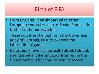 Birth of FIFA
• From England, it easily spread to other
European countries such as Spain, France, the
Netherlands, and Sweden.
• These countries helped form the Governing
Body of Football, FIFA to oversee the
International games
• It became known as football, futbol, futebol,
and fussbol in different countries but in the
United States it became known as soccer.
 