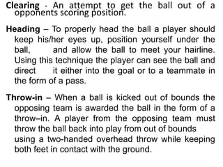 Clearing - An attempt to get the ball out of a
opponents scoring position.
Heading – To properly head the ball a player should
keep his/her eyes up, position yourself under the
ball, and allow the ball to meet your hairline.
Using this technique the player can see the ball and
direct it either into the goal or to a teammate in
the form of a pass.
Throw-in – When a ball is kicked out of bounds the
opposing team is awarded the ball in the form of a
throw–in. A player from the opposing team must
throw the ball back into play from out of bounds
using a two-handed overhead throw while keeping
both feet in contact with the ground.
 