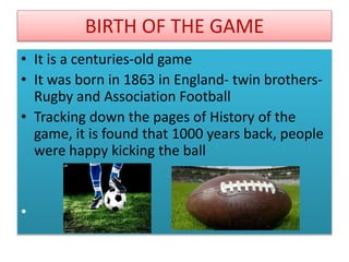 BIRTH OF THE GAME
• It is a centuries-old game
• It was born in 1863 in England- twin brothers-
Rugby and Association Football
• Tracking down the pages of History of the
game, it is found that 1000 years back, people
were happy kicking the ball
•
 