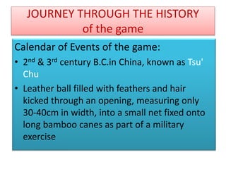 JOURNEY THROUGH THE HISTORY
of the game
Calendar of Events of the game:
• 2nd & 3rd century B.C.in China, known as Tsu'
Chu
• Leather ball filled with feathers and hair
kicked through an opening, measuring only
30-40cm in width, into a small net fixed onto
long bamboo canes as part of a military
exercise
 