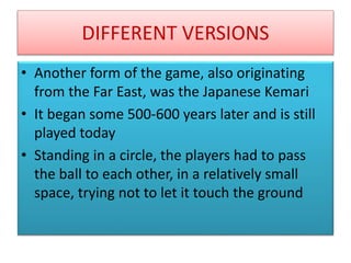 DIFFERENT VERSIONS
• Another form of the game, also originating
from the Far East, was the Japanese Kemari
• It began some 500-600 years later and is still
played today
• Standing in a circle, the players had to pass
the ball to each other, in a relatively small
space, trying not to let it touch the ground
 