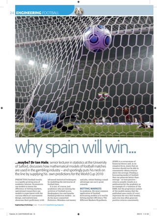 24 ENGINEERING FOOTBALL
Engineering & Technology 5 June - 18 June 2010 www.theiet.org/magazine
why spain will win...
PREDICTING football results
is a rapidly growing area of
academic interest. Economists
use models to assess the
efficiency of betting markets,
operational researchers use
models to experiment with the
various effects of tournament
design, and statisticians
showcase their proficiency with
advanced statistical techniques
by modelling the intricacies of
football data.
It is not, of course, just
academics who are mining the
archives of football scores.
Bookmakers live and breathe
football prediction models – as
do the more committed
flutterers. Mistakes cost money
and jobs, whilst finding a small
advantage can carry great
rewards.
BETTING MARKETS
In academia, the most common
application of football
forecasting models is to test for
betting market efficiency. The
Efficient Markets Hypothesis
(EMH) is a cornerstone of
financial theory and, in its
simplest form, states that an
investor should not be able to
consistently obtain returns
above the average. Finding a
forecasting model of football
that can generate better-than-
average – or even positive –
returns usually results in a
publication for the academic as
an example of a violation of the
EMH, but the proprietary nature
of the models means that the
published ones rarely (if ever)
represent the very best models,
and even less often generate
positive returns consistently.
...maybe? Dr Ian Hale, senior lecturer in statistics at the University
of Salford, discusses how mathematical models of football matches
are used in the gambling industry – and sportingly puts his neck on
the line by supplying his own predictions for the World Cup 2010
Features_24_C2201R2308.BK.indd 24 28/5/10 11:41:58
 