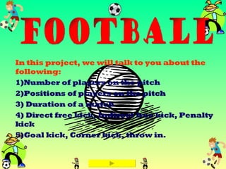 In this project, we will talk to you about the following: 1)Number of players on the pitch 2)Positions of players on the pitch 3) Duration of a match 4) Direct free kick, Indirect free kick, Penalty kick 5)Goal kick, Corner kick, throw in. FOOTBALL 