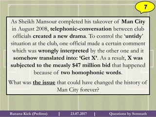 Questions by SomnathBanana Kick (Prelims) 23.07.2017I I
7
As Sheikh Mansour completed his takeover of Man City
in August 2008, telephonic-conversation between club
officials created a new drama. To control the ‘untidy’
situation at the club, one official made a certain comment
which was wrongly interpreted by the other one and it
somehow translated into: ‘Get X’. As a result, X was
subjected to the measly $47 million bid that happened
because of two homophonic words.
What was the issue that could have changed the history of
Man City forever?
 