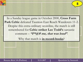 Questions by SomnathBanana Kick 3.0 (Prelims) 12.11.2017I I
8
In a Sunday league game in October 2000, Cross Farm
Park Celtic defeated Taunton East Reach Wanderers 11-2.
Despite this extra-ordinary scoreline, the match is still
remembered for Celtic striker Lee Todd’s sarcastic
comment – “F*@# me, that was loud”.
Why that match is in record-books?
 