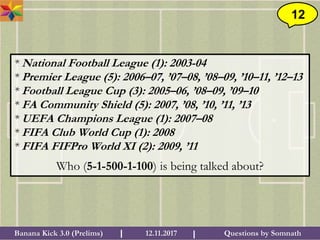 Questions by SomnathBanana Kick 3.0 (Prelims) 12.11.2017I I
12
* National Football League (1): 2003-04
* Premier League (5): 2006–07, ’07–08, ’08–09, ’10–11, ’12–13
* Football League Cup (3): 2005–06, ’08–09, ’09–10
* FA Community Shield (5): 2007, ’08, ’10, ’11, ’13
* UEFA Champions League (1): 2007–08
* FIFA Club World Cup (1): 2008
* FIFA FIFPro World XI (2): 2009, ’11
Who (5-1-500-1-100) is being talked about?
 