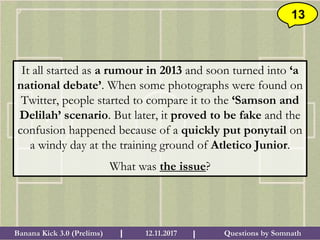 Questions by SomnathBanana Kick 3.0 (Prelims) 12.11.2017I I
13
It all started as a rumour in 2013 and soon turned into ‘a
national debate’. When some photographs were found on
Twitter, people started to compare it to the ‘Samson and
Delilah’ scenario. But later, it proved to be fake and the
confusion happened because of a quickly put ponytail on
a windy day at the training ground of Atletico Junior.
What was the issue?
 