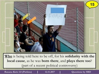 Questions by SRDBanana Kick 3.0 (Prelims) 12.11.2017I I
15
Who is being told here to be off, for his solidarity with the
local cause, as he was born there, and plays there too?
(part of a recent political controversy)
 