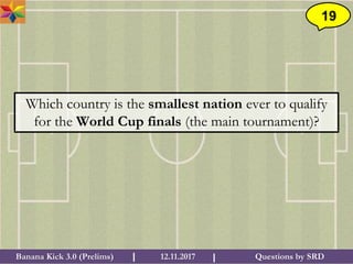 Questions by SRDBanana Kick 3.0 (Prelims) 12.11.2017I I
19
Which country is the smallest nation ever to qualify
for the World Cup finals (the main tournament)?
 