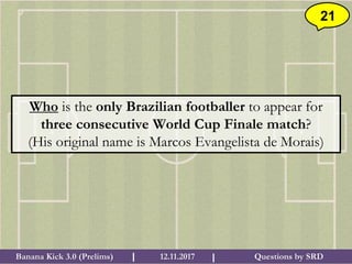 Questions by SRDBanana Kick 3.0 (Prelims) 12.11.2017I I
21
Who is the only Brazilian footballer to appear for
three consecutive World Cup Finale match?
(His original name is Marcos Evangelista de Morais)
 