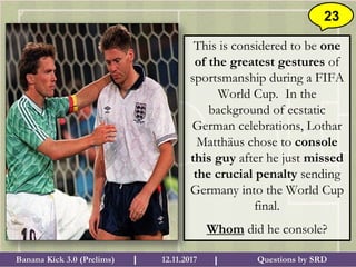 Questions by SRDBanana Kick 3.0 (Prelims) 12.11.2017I I
23
This is considered to be one
of the greatest gestures of
sportsmanship during a FIFA
World Cup. In the
background of ecstatic
German celebrations, Lothar
Matthäus chose to console
this guy after he just missed
the crucial penalty sending
Germany into the World Cup
final.
Whom did he console?
 
