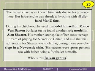 Questions by SRDBanana Kick 3.0 (Prelims) 12.11.2017I I
25
The Indians have now known him fairly due to his presence
here. But however, he was already a favourite with all die-
hard ManU fans.
During his childhood, he used to model himself on Marco
Van Basten but later on he found another role model in
Alan Shearer. His mother later spoke of her son’s teenage
dream of playing for Newcastle United, and said that his
admiration for Shearer was such that, during those years, he
slept in a Newcastle shirt. (His parents were sports persons
too with father being a footballer himself).
Who is this Balkan genius?
 