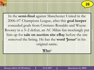 Questions by SRDBanana Kick 3.0 (Prelims) 12.11.2017I I
26
In the semi-final against Manchester United in the
2006–07 Champions League, after this goal keeper
conceded goals from Cristiano Ronaldo and Wayne
Rooney in a 3–2 defeat, an AC Milan fan mockingly put
him up for sale on auction site eBay before the site
removed the listing. He has the word ‘Jesus’ in his
original name.
Who?
 