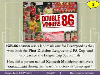 Questions by SomnathBanana Kick 3.0 (Prelims) 12.11.2017I I
2
1985-86 season was a landmark one for Liverpool as they
won both the First-Division League and FA Cup, and
also reached the League Cup Semi-Finals.
How did a person named Kenneth Mathieson achieve a
certain first during that season’s victorious campaigns?
 