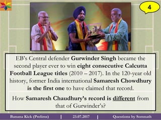 Questions by SomnathBanana Kick (Prelims) 23.07.2017I I
4
EB’s Central defender Gurwinder Singh became the
second player ever to win eight consecutive Calcutta
Football League titles (2010 – 2017). In the 120-year old
history, former India international Samaresh Chowdhury
is the first one to have claimed that record.
How Samaresh Chaudhury’s record is different from
that of Gurwinder’s?
 