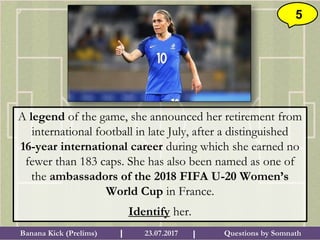 Questions by SomnathBanana Kick (Prelims) 23.07.2017I I
5
A legend of the game, she announced her retirement from
international football in late July, after a distinguished
16-year international career during which she earned no
fewer than 183 caps. She has also been named as one of
the ambassadors of the 2018 FIFA U-20 Women’s
World Cup in France.
Identify her.
 