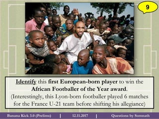 Questions by SomnathBanana Kick 3.0 (Prelims) 12.11.2017I I
9
Identify this first European-born player to win the
African Footballer of the Year award.
(Interestingly, this Lyon-born footballer played 6 matches
for the France U-21 team before shifting his allegiance)
 