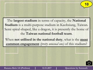 Questions by SomnathBanana Kick 3.0 (Prelims) 12.11.2017I I
10
The largest stadium in terms of capacity, the National
Stadium is a multi-purpose stadium in Kaohsiung, Taiwan.
Semi spiral-shaped, like a dragon, it is presently the home of
the Taiwan national football team.
When not utilised in the national duty, what is the most
common engagement (pretty unusual one) of this stadium?
 