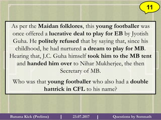 Questions by SomnathBanana Kick (Prelims) 23.07.2017I I
11
As per the Maidan folklores, this young footballer was
once offered a lucrative deal to play for EB by Jyotish
Guha. He politely refused that by saying that, since his
childhood, he had nurtured a dream to play for MB.
Hearing that, J.C. Guha himself took him to the MB tent
and handed him over to Nihar Mukherjee, the then
Secretary of MB.
Who was that young footballer who also had a double
hattrick in CFL to his name?
 