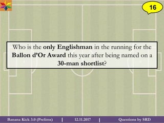 Questions by SRDBanana Kick 3.0 (Prelims) 12.11.2017I I
16
Who is the only Englishman in the running for the
Ballon d’Or Award this year after being named on a
30-man shortlist?
 