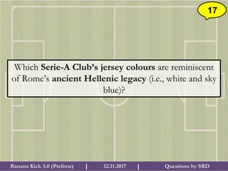 Questions by SRDBanana Kick 3.0 (Prelims) 12.11.2017I I
17
Which Serie-A Club’s jersey colours are reminiscent
of Rome’s ancient Hellenic legacy (i.e., white and sky
blue)?
 