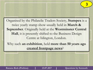 Questions by SomnathBanana Kick (Prelims) 23.07.2017I I
3
Organised by the Philatelic Traders Society, Stampex is a
twice yearly stamp show usually held in March &
September. Originally held at the Westminster Central
Hall, it is presently shifted to the Business Design
Centre at Islington, London.
Why such an exhibition, held more than 50 years ago
created frontpage news?
 