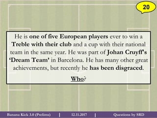 Questions by SRDBanana Kick 3.0 (Prelims) 12.11.2017I I
20
He is one of five European players ever to win a
Treble with their club and a cup with their national
team in the same year. He was part of Johan Cruyff's
‘Dream Team’ in Barcelona. He has many other great
achievements, but recently he has been disgraced.
Who?
 