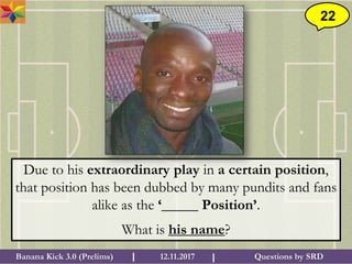Questions by SRDBanana Kick 3.0 (Prelims) 12.11.2017I I
22
Due to his extraordinary play in a certain position,
that position has been dubbed by many pundits and fans
alike as the ‘_____ Position’.
What is his name?
 