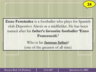 Questions by SRDBanana Kick 3.0 (Prelims) 12.11.2017I I
24
Enzo Fernández is a footballer who plays for Spanish
club Deportivo Alavés as a midfielder. He has been
named after his father’s favourite footballer ‘Enzo
Francescoli.’
Who is his famous father?
(one of the greatest of all time)
 